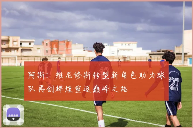 阿斯：维尼修斯转型新角色助力球队再创辉煌重返巅峰之路