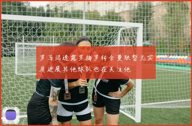 罗马诺透露罗梅罗转会曼联暂无实质进展其他球队也在关注他