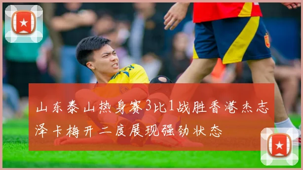 山东泰山热身赛3比1战胜香港杰志泽卡梅开二度展现强劲状态