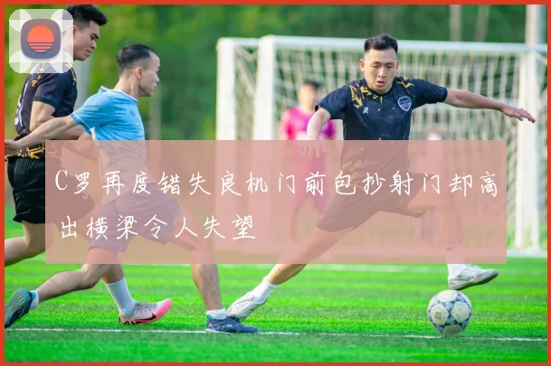C罗再度错失良机门前包抄射门却高出横梁令人失望