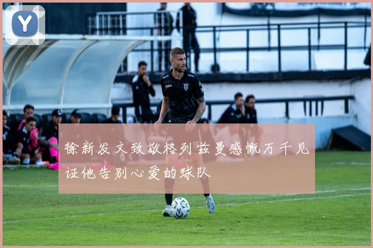 徐新发文致敬格列兹曼感慨万千见证他告别心爱的球队
