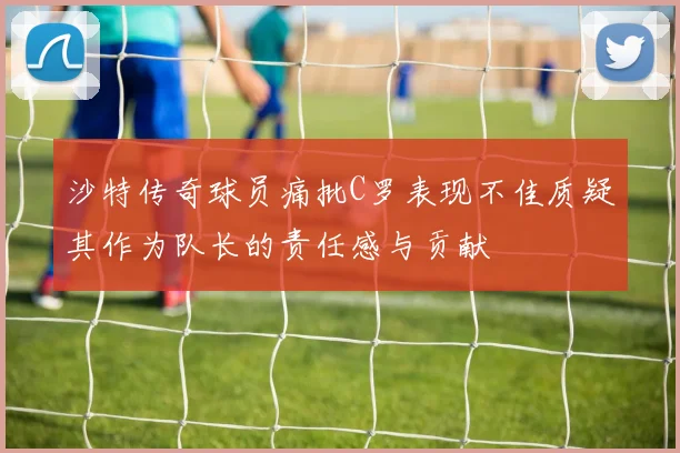 沙特传奇球员痛批C罗表现不佳质疑其作为队长的责任感与贡献