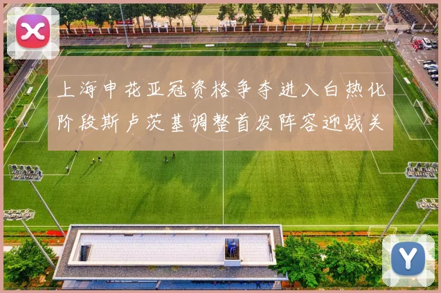 上海申花亚冠资格争夺进入白热化阶段斯卢茨基调整首发阵容迎战关键战役