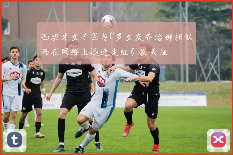 西班牙女子因与C罗女友乔治娜相似而在网络上迅速走红引发关注