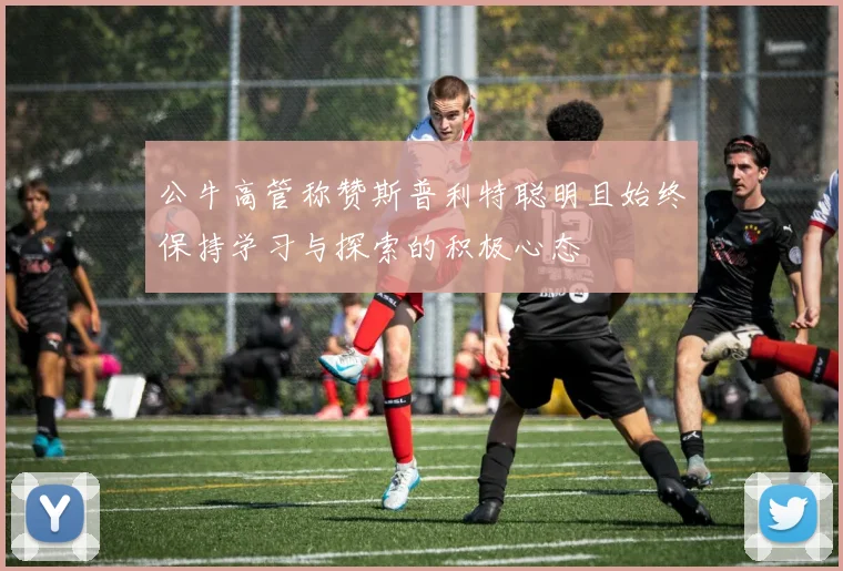 公牛高管称赞斯普利特聪明且始终保持学习与探索的积极心态