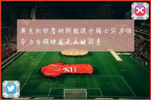 奥克利称詹姆斯能提升骑士实力领导力与强硬度是关键因素
