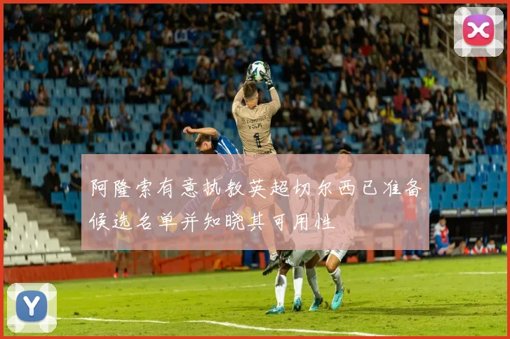 阿隆索有意执教英超切尔西已准备候选名单并知晓其可用性