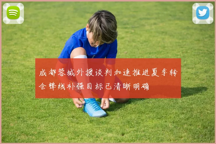 成都蓉城外援谈判加速推进夏季转会锋线补强目标已清晰明确