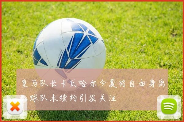 皇马队长卡瓦哈尔今夏将自由身离队球队未续约引发关注