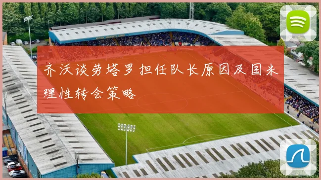 齐沃谈劳塔罗担任队长原因及国米理性转会策略