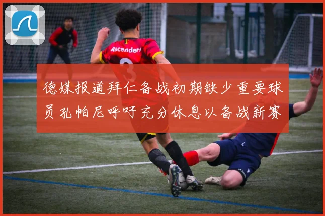 德媒报道拜仁备战初期缺少重要球员孔帕尼呼吁充分休息以备战新赛季