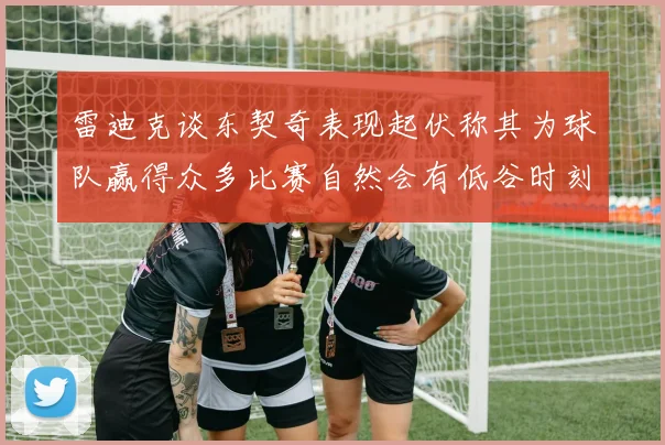 雷迪克谈东契奇表现起伏称其为球队赢得众多比赛自然会有低谷时刻
