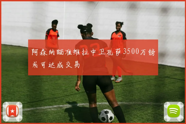 阿森纳瞄准维拉中卫孔萨3500万镑或可达成交易