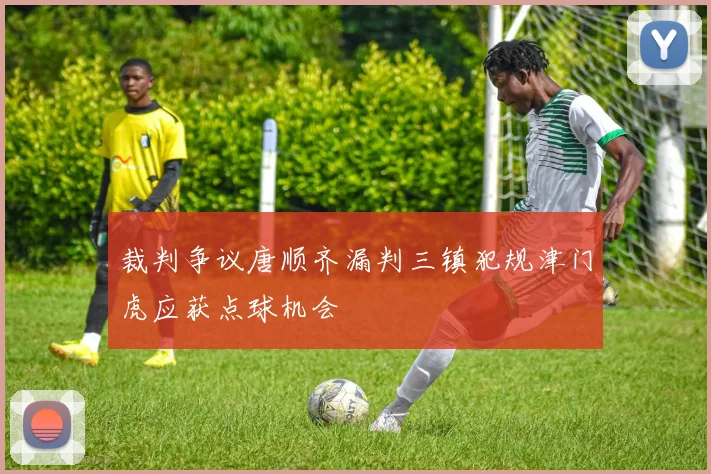 裁判争议唐顺齐漏判三镇犯规津门虎应获点球机会