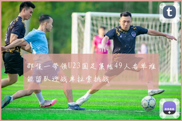 邵佳一带领U23国足集结49人名单谁能留队迎战库拉索挑战