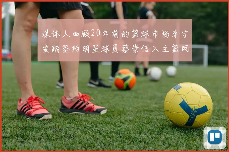 媒体人回顾20年前的篮球市场李宁安踏签约明星球员蔡崇信入主篮网的时代变迁