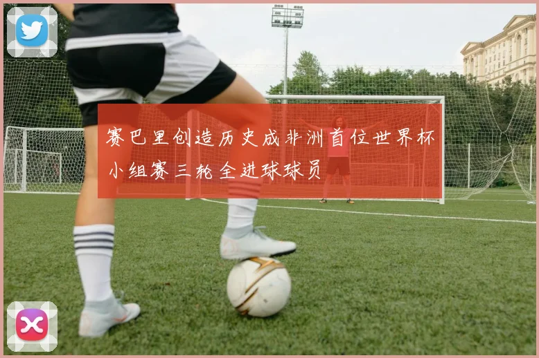 赛巴里创造历史成非洲首位世界杯小组赛三轮全进球球员