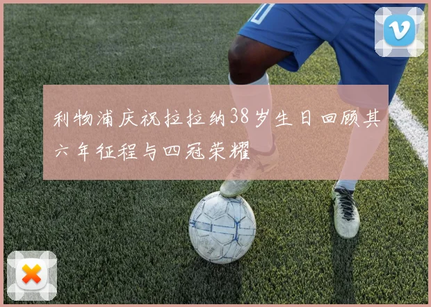 利物浦庆祝拉拉纳38岁生日回顾其六年征程与四冠荣耀
