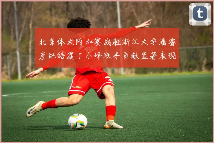 北京体大附加赛战胜浙江大学潘睿彦纪皓霆丁小峰联手贡献显著表现