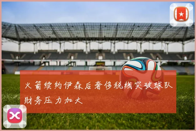火箭续约伊森后奢侈税线突破球队财务压力加大
