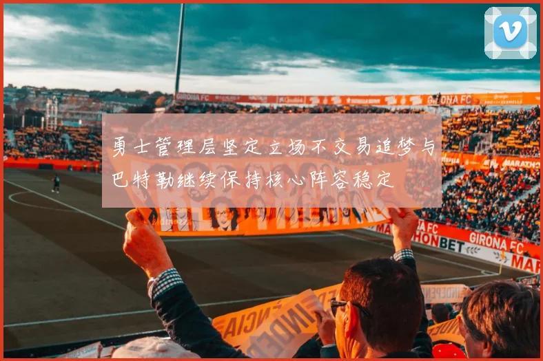 勇士管理层坚定立场不交易追梦与巴特勒继续保持核心阵容稳定