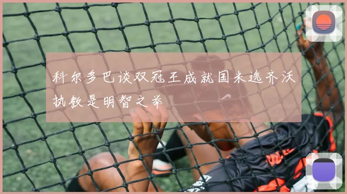 科尔多巴谈双冠王成就国米选齐沃执教是明智之举