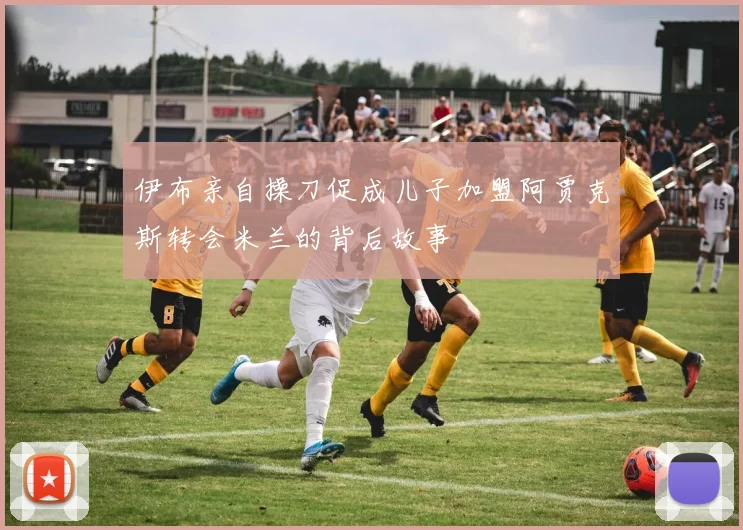 伊布亲自操刀促成儿子加盟阿贾克斯转会米兰的背后故事