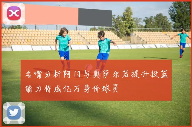 名嘴分析阿门与奥萨尔若提升投篮能力将成亿万身价球员