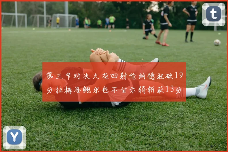 第三节对决火花四射伦纳德狂砍19分拉梅洛鲍尔也不甘示弱斩获13分