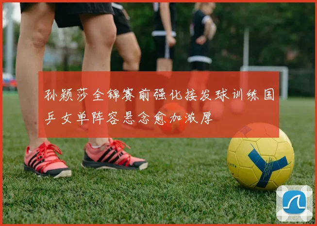 孙颖莎全锦赛前强化接发球训练国乒女单阵容悬念愈加浓厚