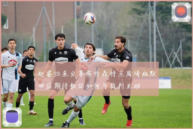 赵睿归来分享布伦森特点周琦幽默回应期待教你如何与裁判互动