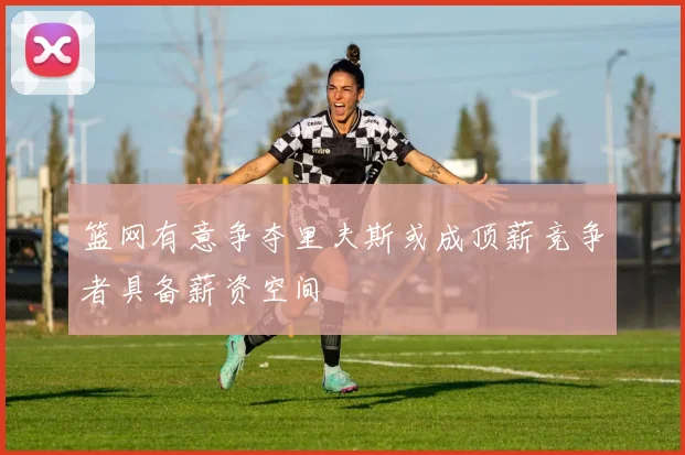 篮网有意争夺里夫斯或成顶薪竞争者具备薪资空间