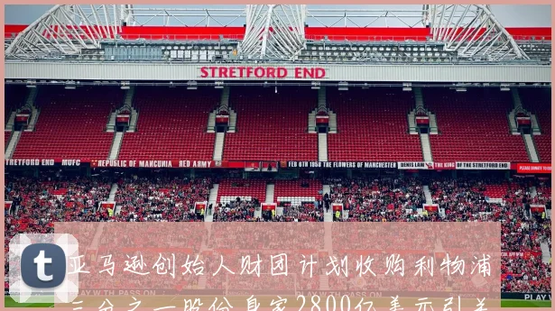亚马逊创始人财团计划收购利物浦三分之一股份身家2800亿美元引关注