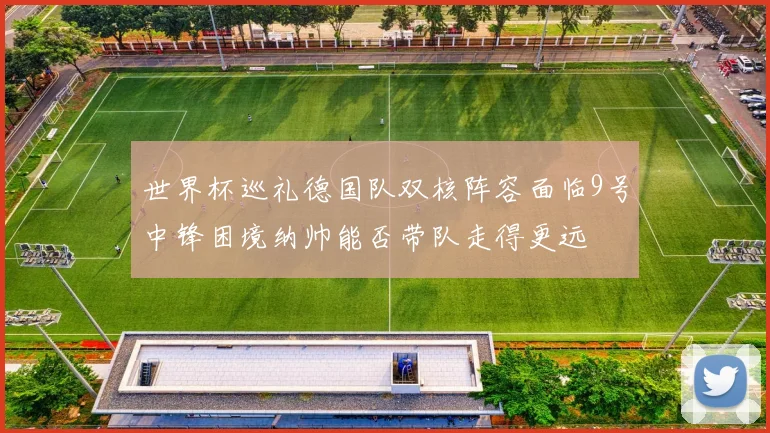 世界杯巡礼德国队双核阵容面临9号中锋困境纳帅能否带队走得更远