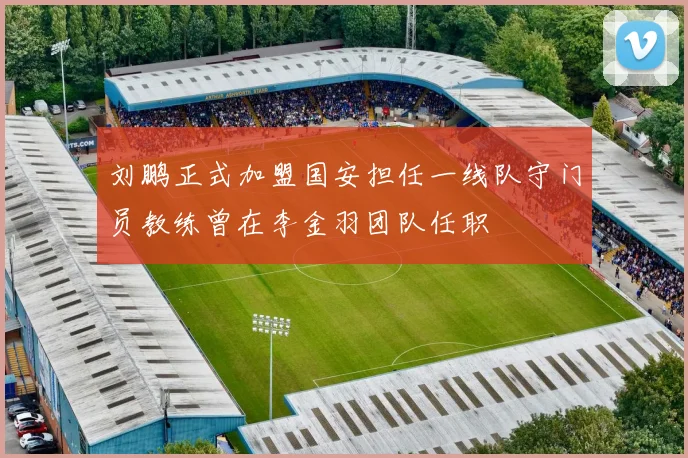 刘鹏正式加盟国安担任一线队守门员教练曾在李金羽团队任职