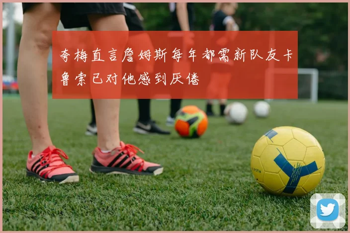 夸梅直言詹姆斯每年都需新队友卡鲁索已对他感到厌倦