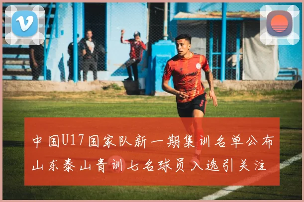 中国U17国家队新一期集训名单公布山东泰山青训七名球员入选引关注