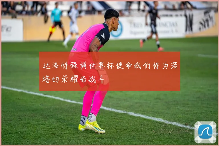 达洛特强调世界杯使命我们将为若塔的荣耀而战斗